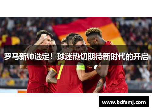 罗马新帅选定！球迷热切期待新时代的开启